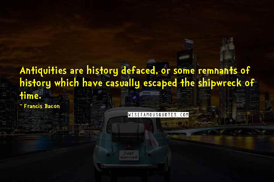 Francis Bacon Quotes: Antiquities are history defaced, or some remnants of history which have casually escaped the shipwreck of time.