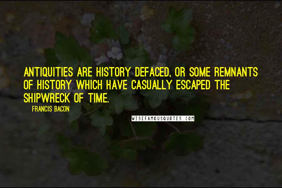 Francis Bacon Quotes: Antiquities are history defaced, or some remnants of history which have casually escaped the shipwreck of time.
