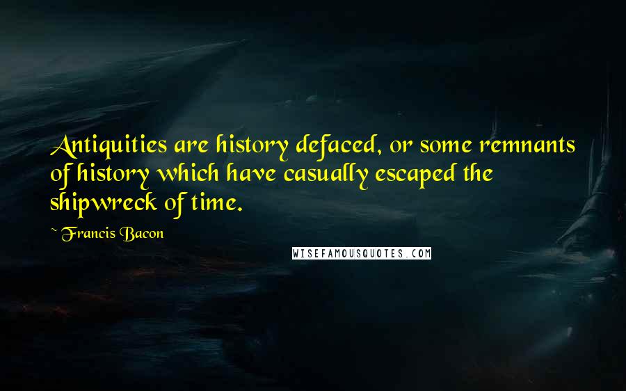 Francis Bacon Quotes: Antiquities are history defaced, or some remnants of history which have casually escaped the shipwreck of time.