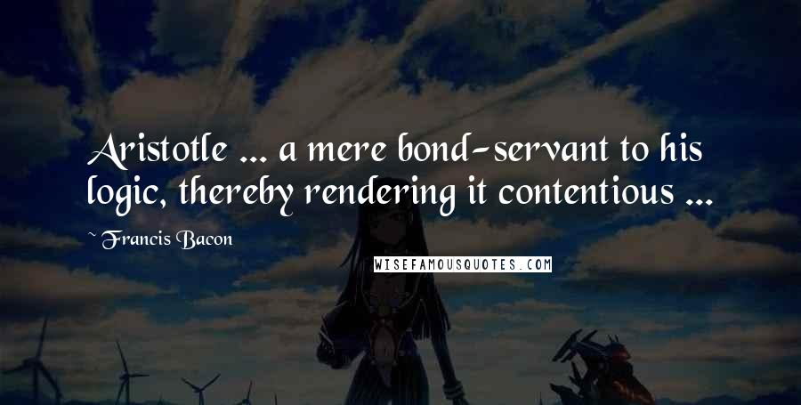 Francis Bacon Quotes: Aristotle ... a mere bond-servant to his logic, thereby rendering it contentious ...