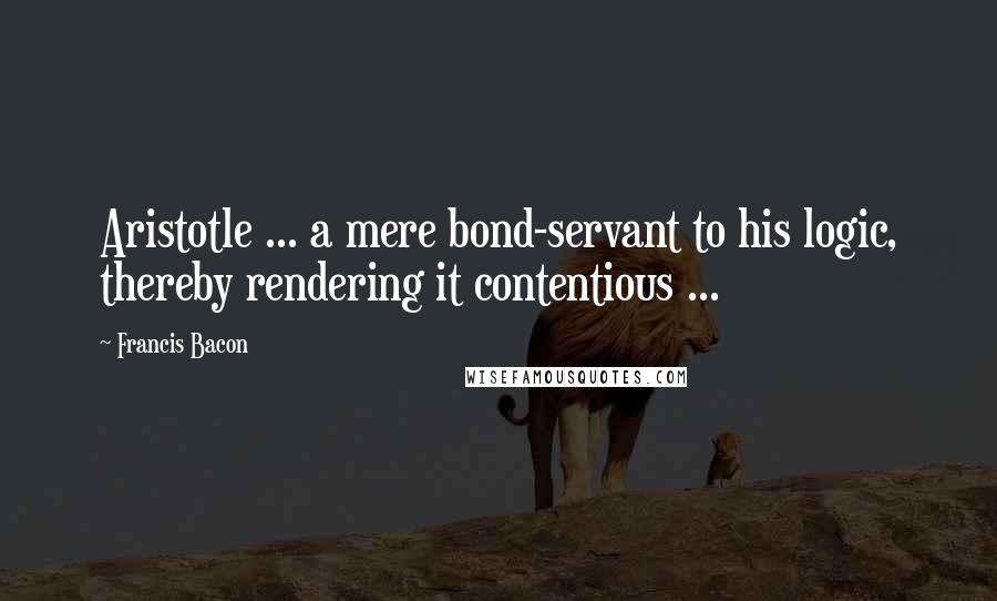 Francis Bacon Quotes: Aristotle ... a mere bond-servant to his logic, thereby rendering it contentious ...