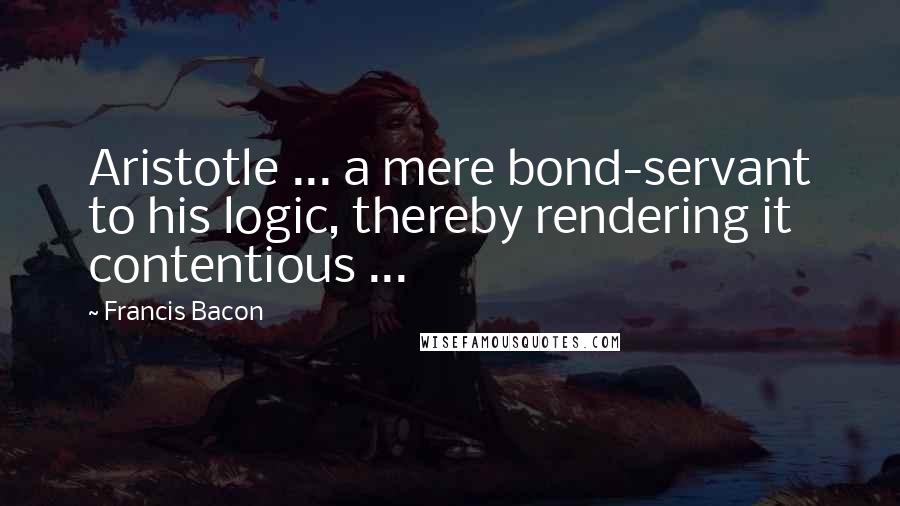 Francis Bacon Quotes: Aristotle ... a mere bond-servant to his logic, thereby rendering it contentious ...