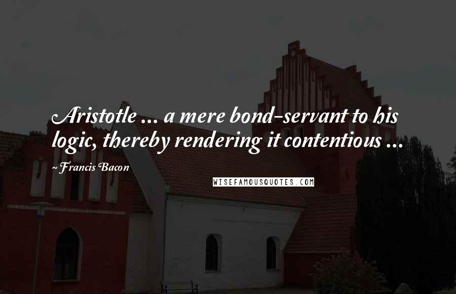 Francis Bacon Quotes: Aristotle ... a mere bond-servant to his logic, thereby rendering it contentious ...