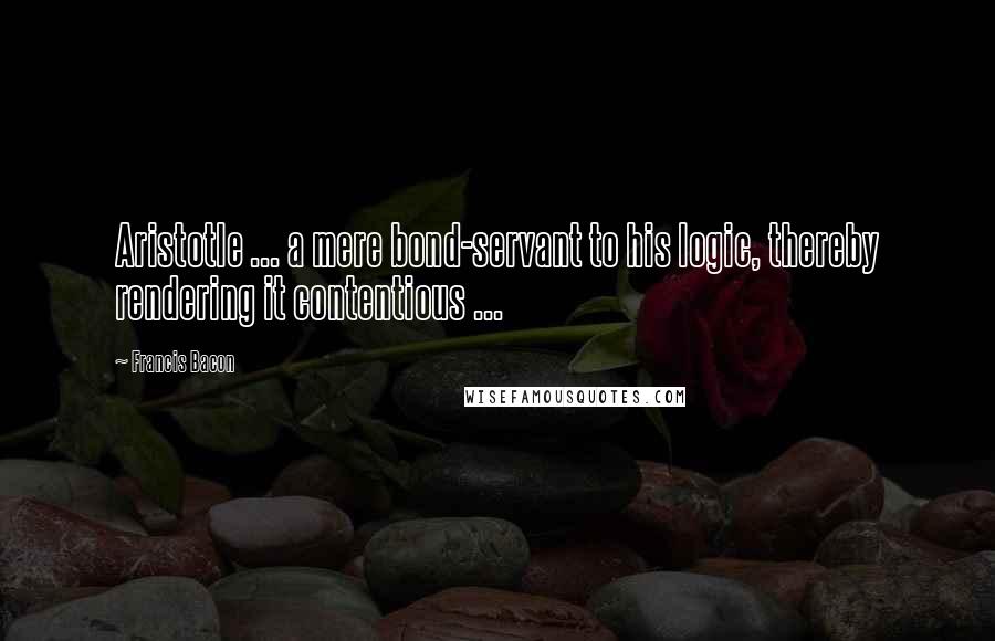 Francis Bacon Quotes: Aristotle ... a mere bond-servant to his logic, thereby rendering it contentious ...