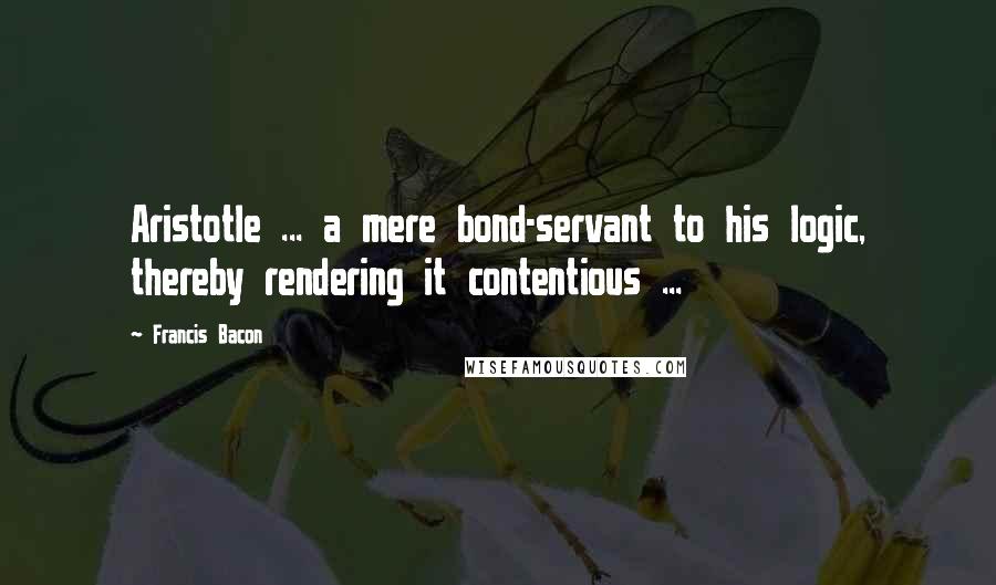 Francis Bacon Quotes: Aristotle ... a mere bond-servant to his logic, thereby rendering it contentious ...