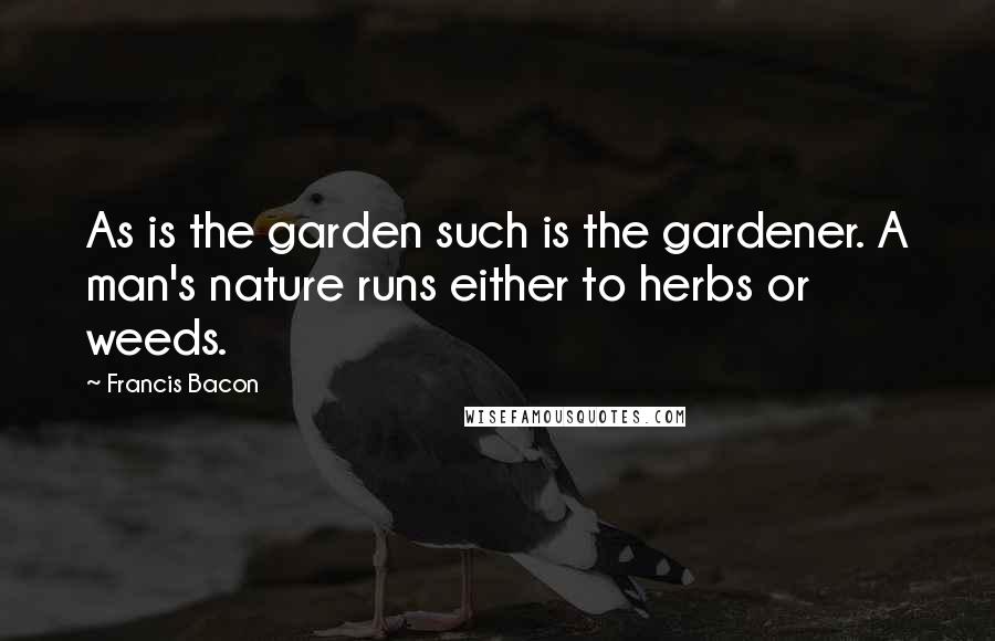 Francis Bacon Quotes: As is the garden such is the gardener. A man's nature runs either to herbs or weeds.