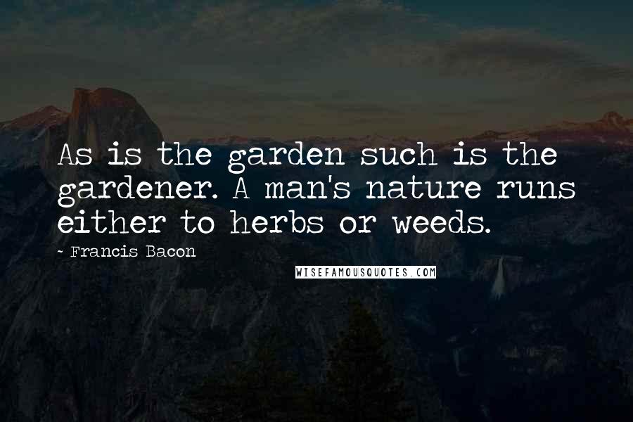 Francis Bacon Quotes: As is the garden such is the gardener. A man's nature runs either to herbs or weeds.