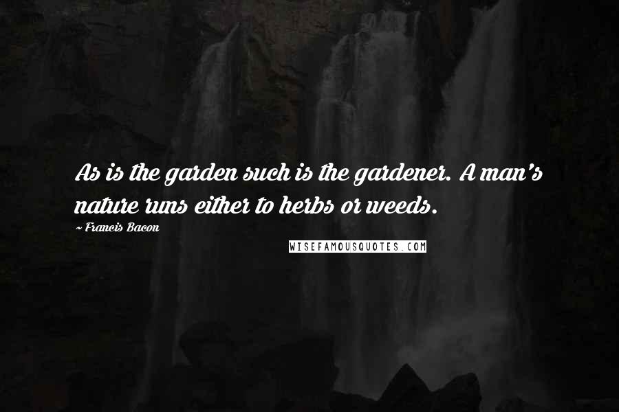 Francis Bacon Quotes: As is the garden such is the gardener. A man's nature runs either to herbs or weeds.