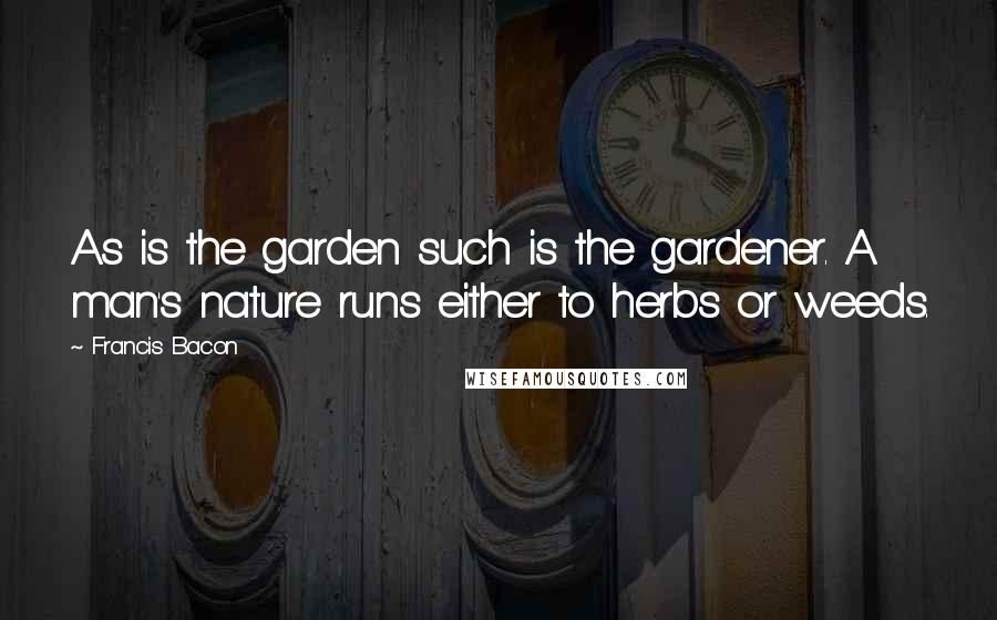 Francis Bacon Quotes: As is the garden such is the gardener. A man's nature runs either to herbs or weeds.