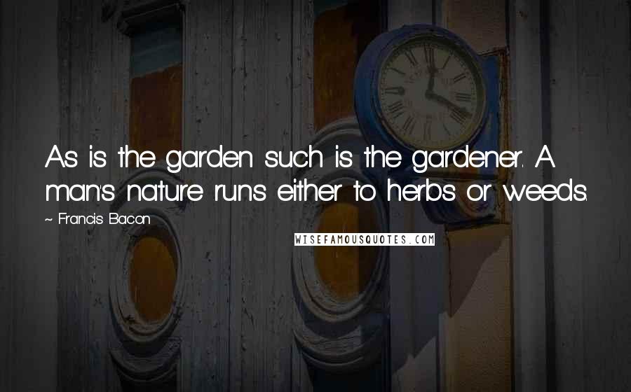 Francis Bacon Quotes: As is the garden such is the gardener. A man's nature runs either to herbs or weeds.