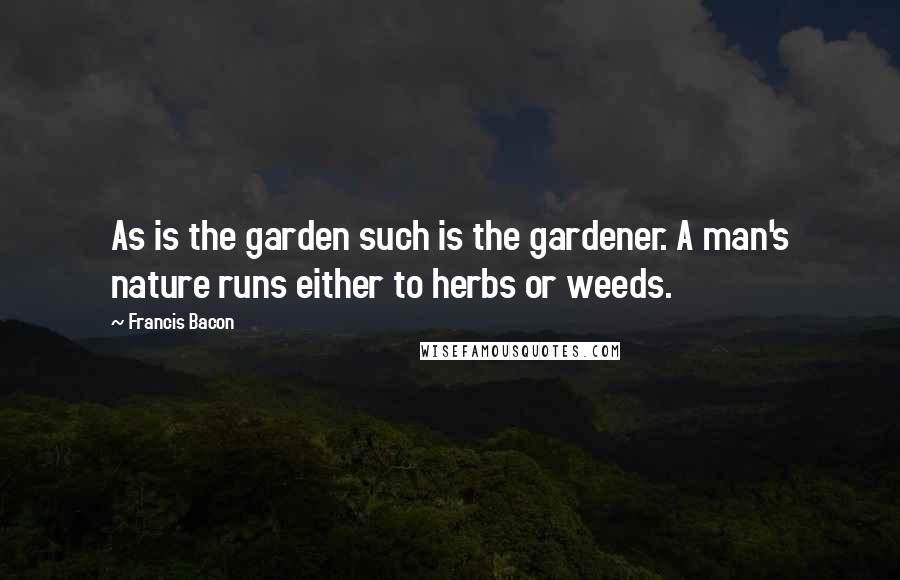 Francis Bacon Quotes: As is the garden such is the gardener. A man's nature runs either to herbs or weeds.