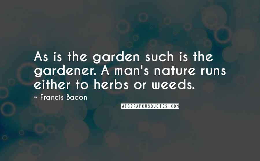 Francis Bacon Quotes: As is the garden such is the gardener. A man's nature runs either to herbs or weeds.