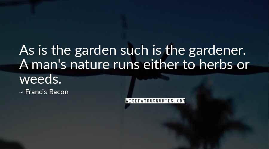 Francis Bacon Quotes: As is the garden such is the gardener. A man's nature runs either to herbs or weeds.