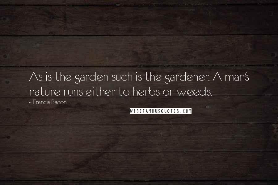 Francis Bacon Quotes: As is the garden such is the gardener. A man's nature runs either to herbs or weeds.