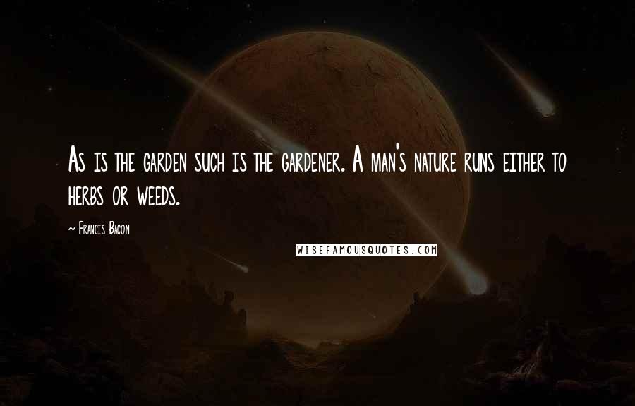 Francis Bacon Quotes: As is the garden such is the gardener. A man's nature runs either to herbs or weeds.