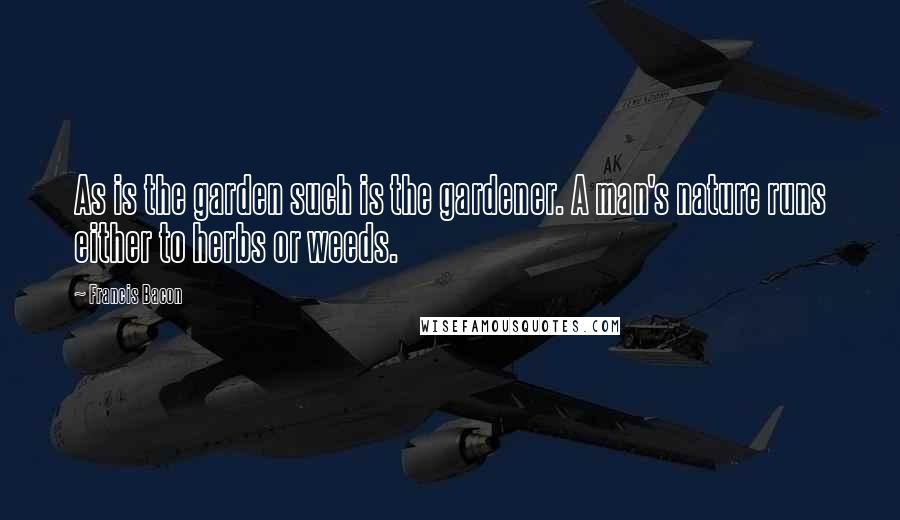 Francis Bacon Quotes: As is the garden such is the gardener. A man's nature runs either to herbs or weeds.