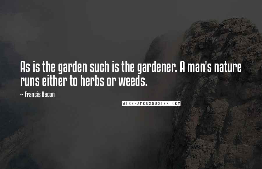 Francis Bacon Quotes: As is the garden such is the gardener. A man's nature runs either to herbs or weeds.