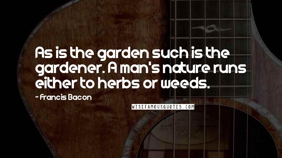 Francis Bacon Quotes: As is the garden such is the gardener. A man's nature runs either to herbs or weeds.