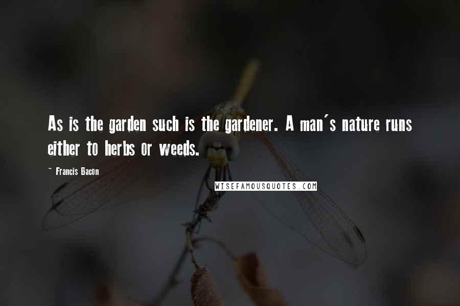 Francis Bacon Quotes: As is the garden such is the gardener. A man's nature runs either to herbs or weeds.