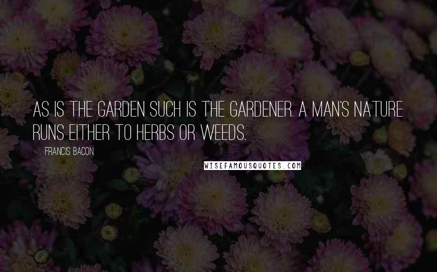 Francis Bacon Quotes: As is the garden such is the gardener. A man's nature runs either to herbs or weeds.