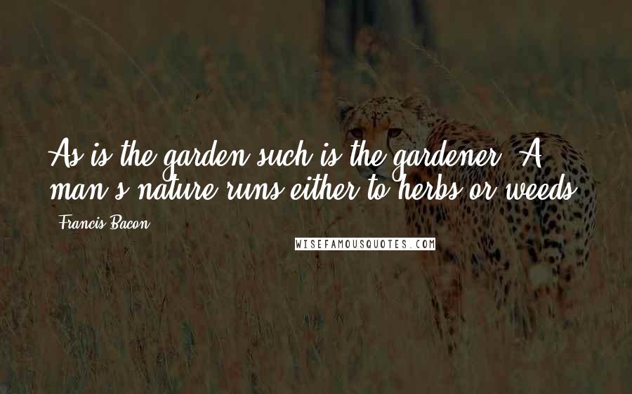 Francis Bacon Quotes: As is the garden such is the gardener. A man's nature runs either to herbs or weeds.