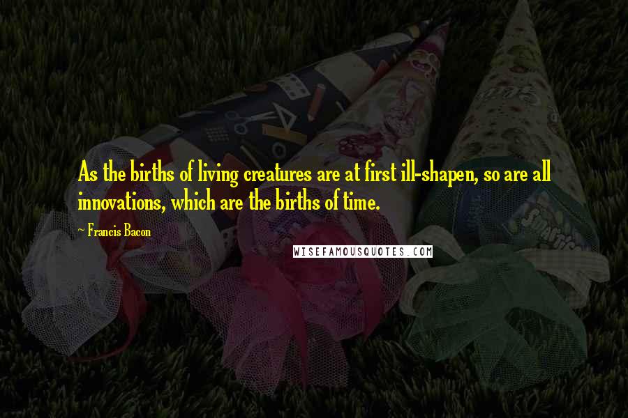 Francis Bacon Quotes: As the births of living creatures are at first ill-shapen, so are all innovations, which are the births of time.