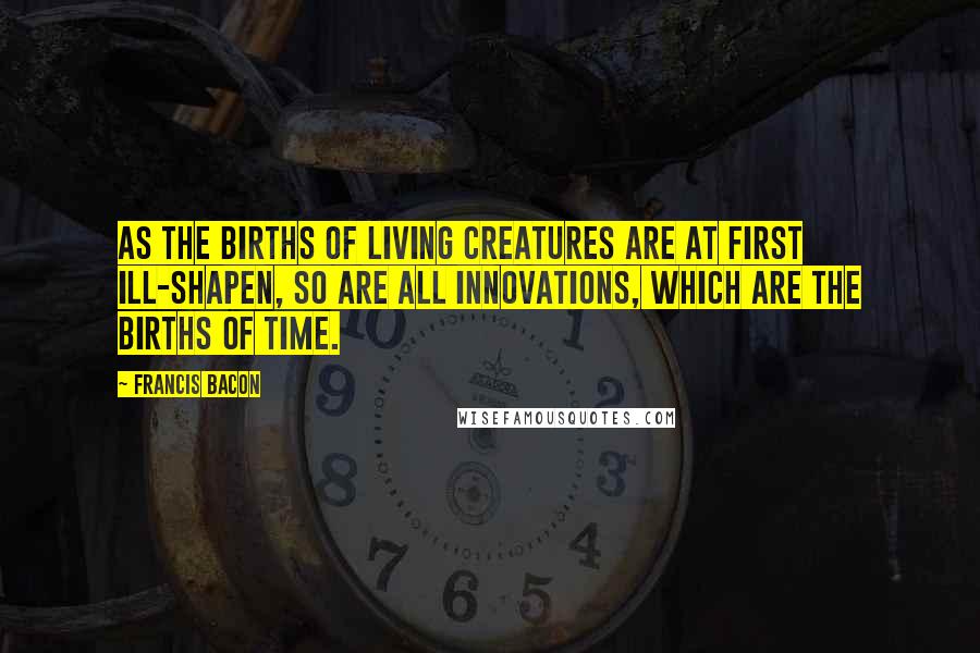 Francis Bacon Quotes: As the births of living creatures are at first ill-shapen, so are all innovations, which are the births of time.