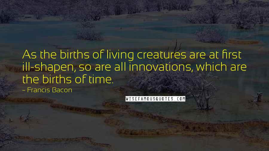 Francis Bacon Quotes: As the births of living creatures are at first ill-shapen, so are all innovations, which are the births of time.