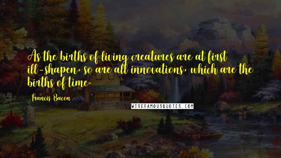 Francis Bacon Quotes: As the births of living creatures are at first ill-shapen, so are all innovations, which are the births of time.
