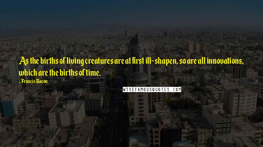 Francis Bacon Quotes: As the births of living creatures are at first ill-shapen, so are all innovations, which are the births of time.