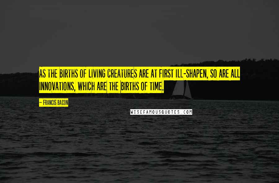 Francis Bacon Quotes: As the births of living creatures are at first ill-shapen, so are all innovations, which are the births of time.