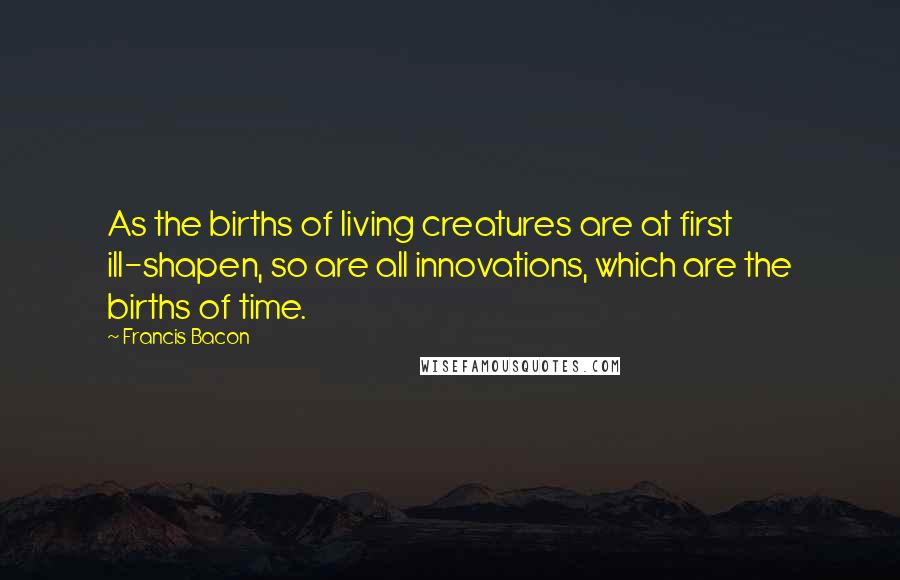 Francis Bacon Quotes: As the births of living creatures are at first ill-shapen, so are all innovations, which are the births of time.
