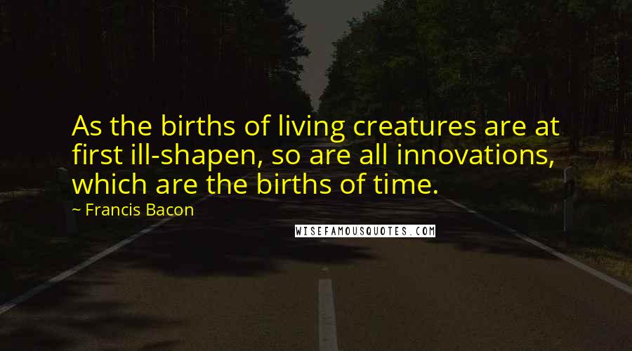 Francis Bacon Quotes: As the births of living creatures are at first ill-shapen, so are all innovations, which are the births of time.