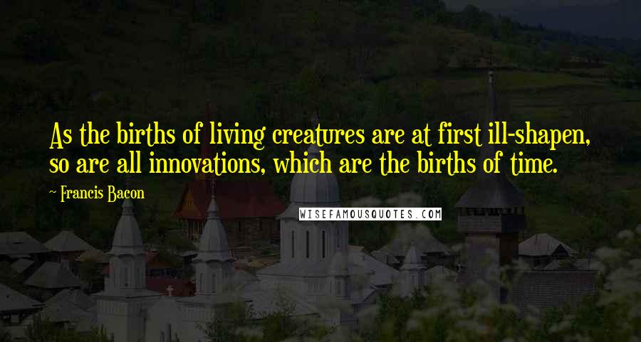 Francis Bacon Quotes: As the births of living creatures are at first ill-shapen, so are all innovations, which are the births of time.