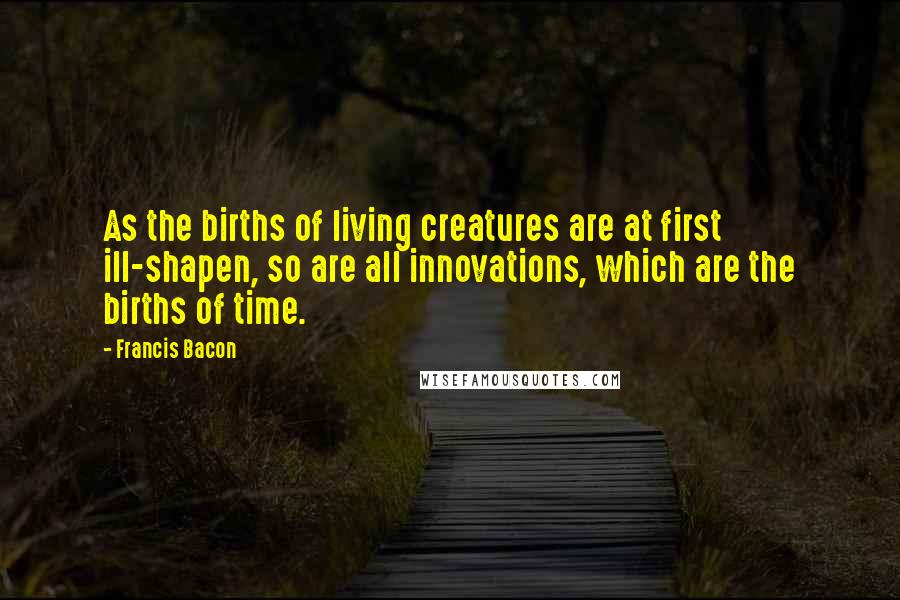 Francis Bacon Quotes: As the births of living creatures are at first ill-shapen, so are all innovations, which are the births of time.