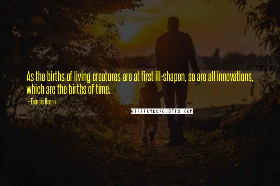 Francis Bacon Quotes: As the births of living creatures are at first ill-shapen, so are all innovations, which are the births of time.