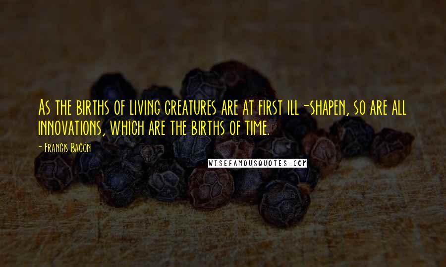 Francis Bacon Quotes: As the births of living creatures are at first ill-shapen, so are all innovations, which are the births of time.