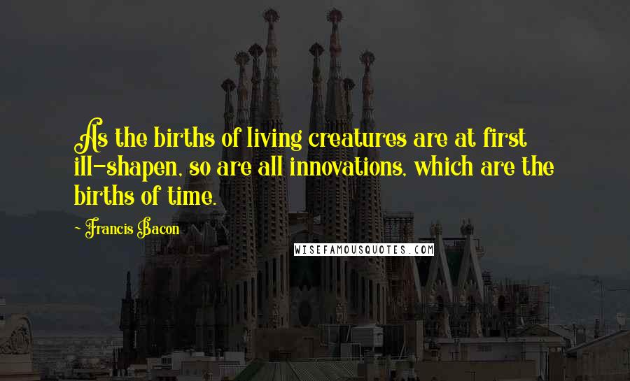 Francis Bacon Quotes: As the births of living creatures are at first ill-shapen, so are all innovations, which are the births of time.