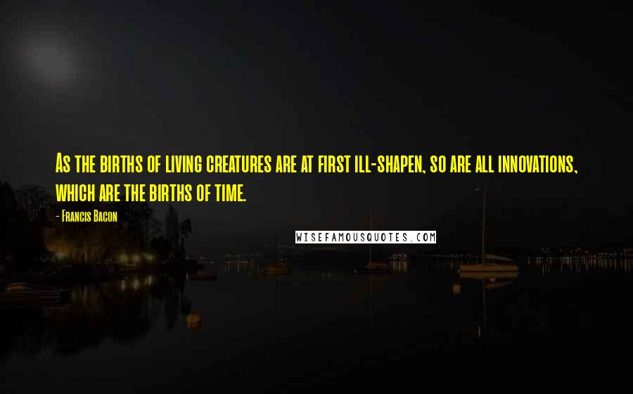Francis Bacon Quotes: As the births of living creatures are at first ill-shapen, so are all innovations, which are the births of time.