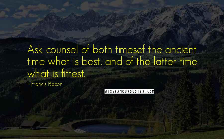 Francis Bacon Quotes: Ask counsel of both timesof the ancient time what is best, and of the latter time what is fittest.