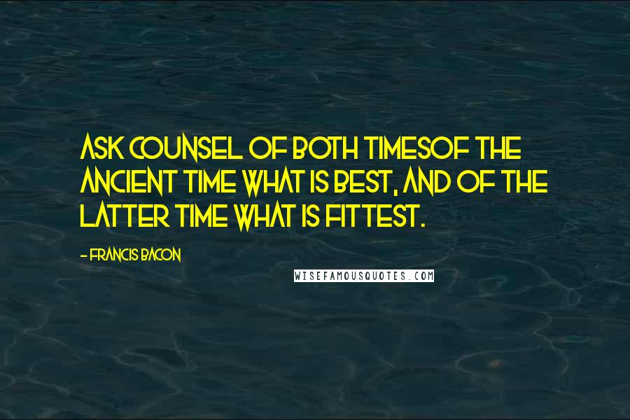 Francis Bacon Quotes: Ask counsel of both timesof the ancient time what is best, and of the latter time what is fittest.