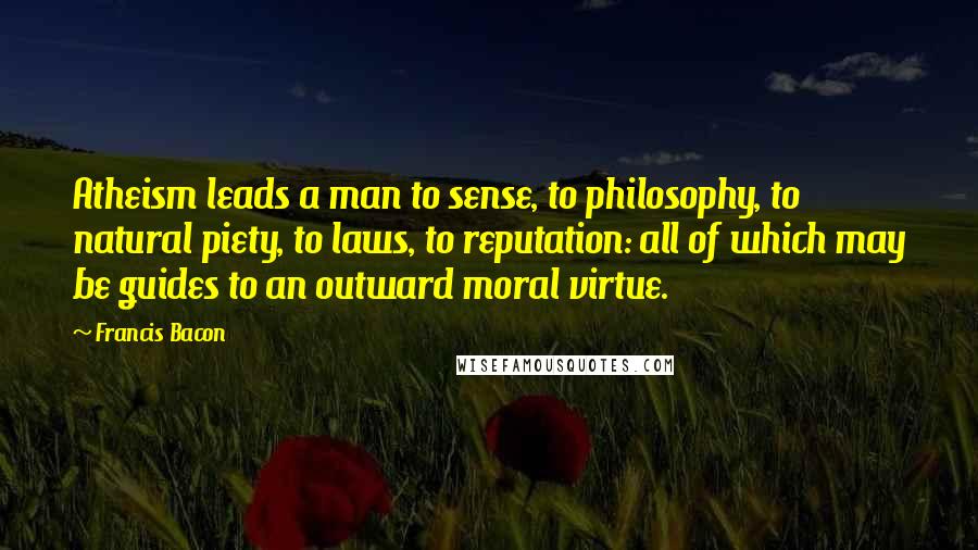 Francis Bacon Quotes: Atheism leads a man to sense, to philosophy, to natural piety, to laws, to reputation: all of which may be guides to an outward moral virtue.