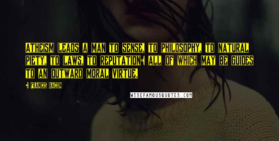 Francis Bacon Quotes: Atheism leads a man to sense, to philosophy, to natural piety, to laws, to reputation: all of which may be guides to an outward moral virtue.