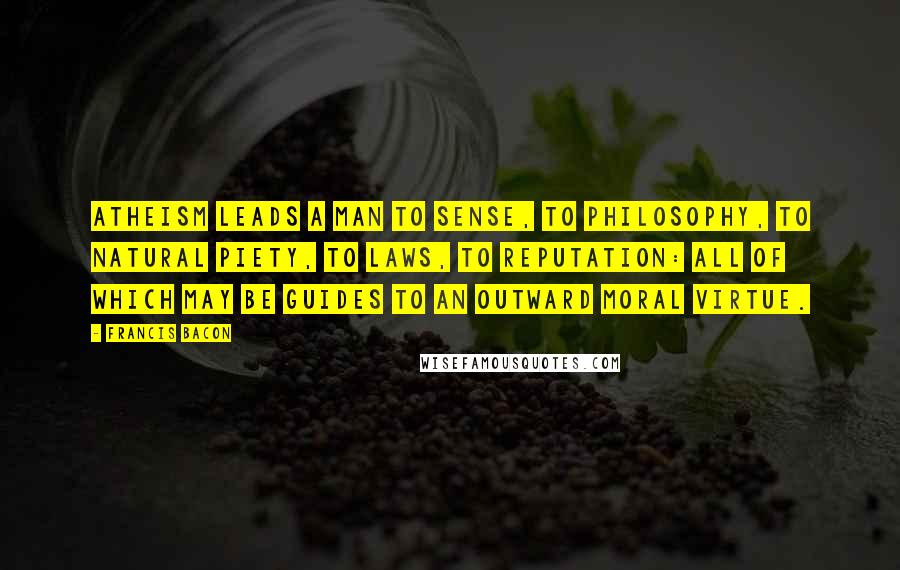 Francis Bacon Quotes: Atheism leads a man to sense, to philosophy, to natural piety, to laws, to reputation: all of which may be guides to an outward moral virtue.