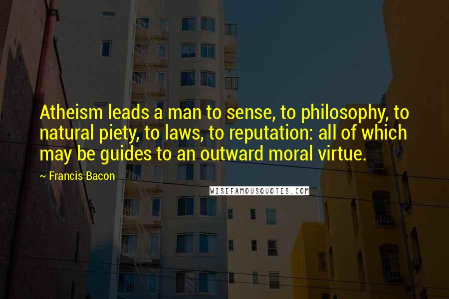 Francis Bacon Quotes: Atheism leads a man to sense, to philosophy, to natural piety, to laws, to reputation: all of which may be guides to an outward moral virtue.