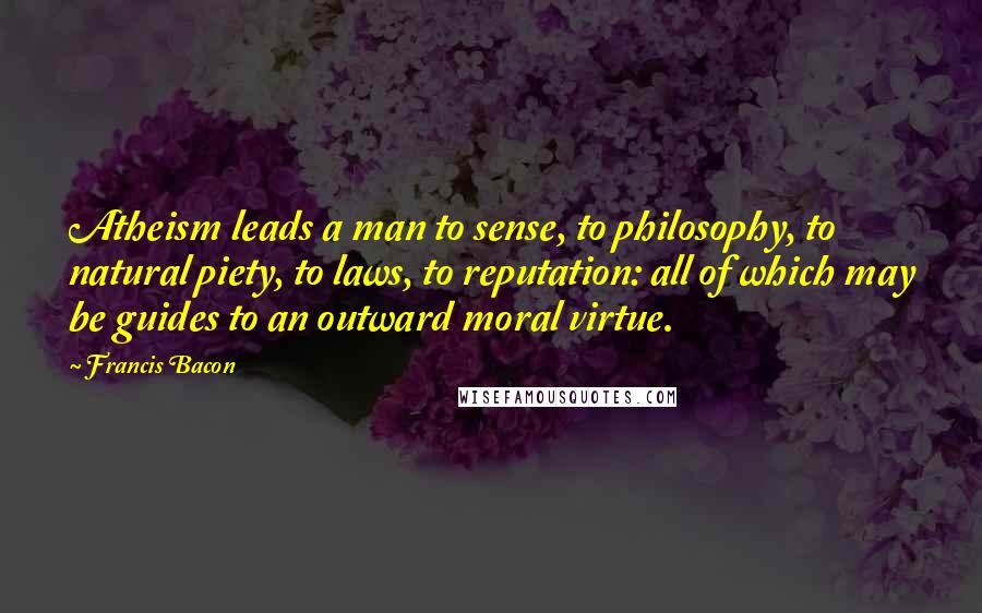 Francis Bacon Quotes: Atheism leads a man to sense, to philosophy, to natural piety, to laws, to reputation: all of which may be guides to an outward moral virtue.