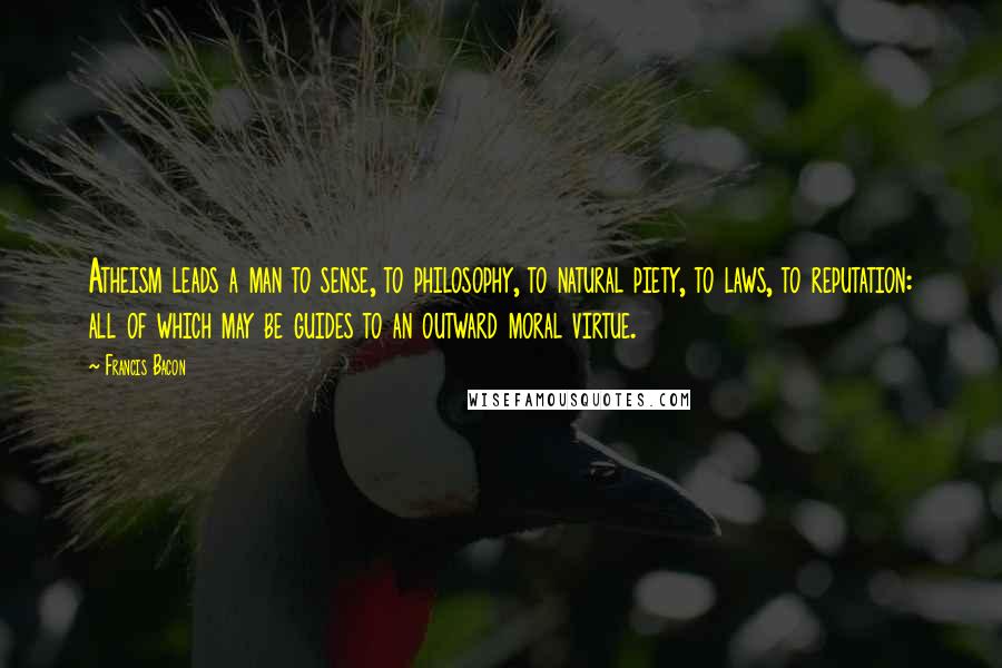 Francis Bacon Quotes: Atheism leads a man to sense, to philosophy, to natural piety, to laws, to reputation: all of which may be guides to an outward moral virtue.