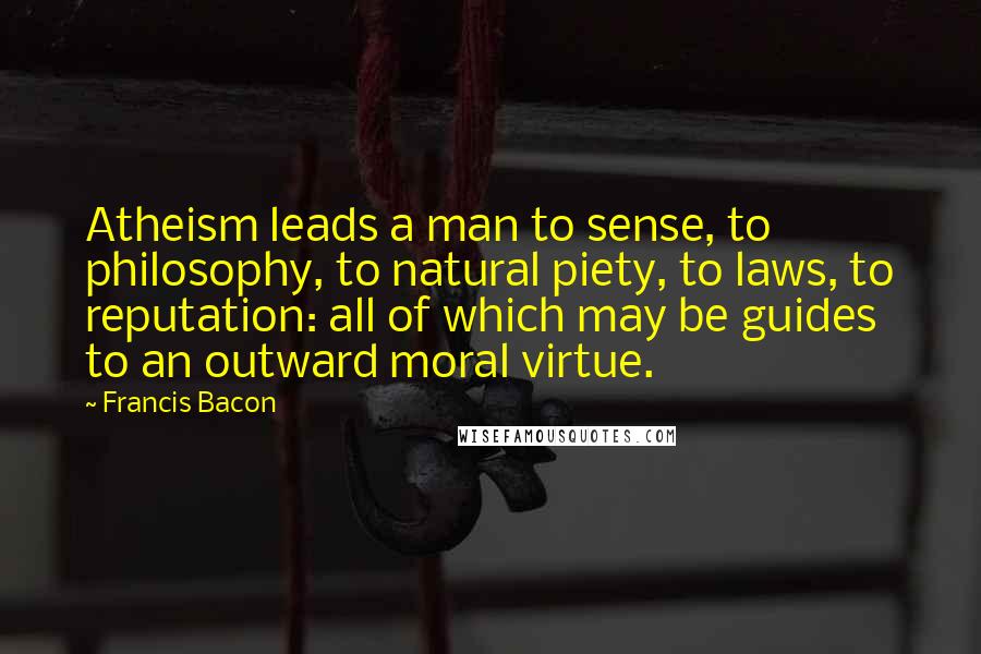 Francis Bacon Quotes: Atheism leads a man to sense, to philosophy, to natural piety, to laws, to reputation: all of which may be guides to an outward moral virtue.