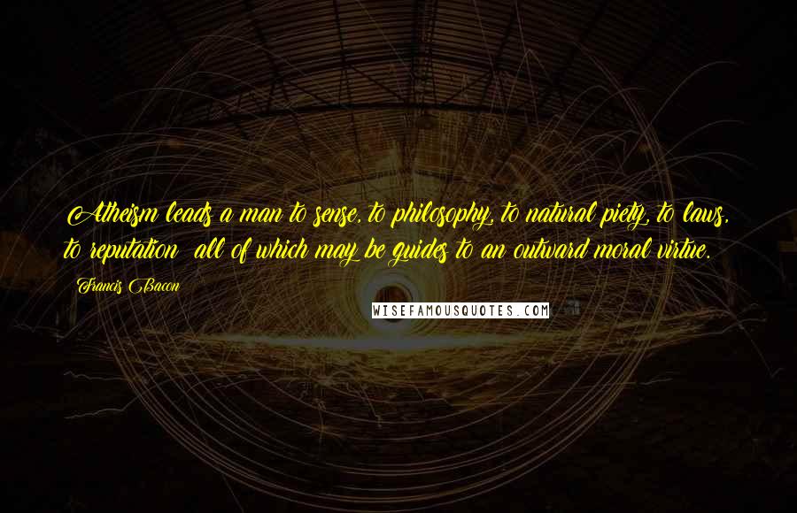 Francis Bacon Quotes: Atheism leads a man to sense, to philosophy, to natural piety, to laws, to reputation: all of which may be guides to an outward moral virtue.