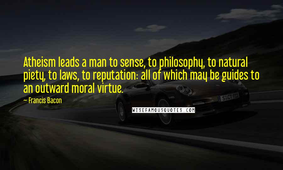 Francis Bacon Quotes: Atheism leads a man to sense, to philosophy, to natural piety, to laws, to reputation: all of which may be guides to an outward moral virtue.